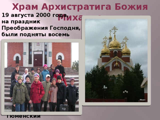 Храм Архистратига Божия Михаила 19 августа 2000 года, на праздник Преображения Господня, были подняты восемь куполов на храм Архистратига Божия Михаила.   21 мая 2005 года прошло торжественное событие – Великое освящение храма, которое совершил архиепископ Тобольский и Тюменский Димитрий . 