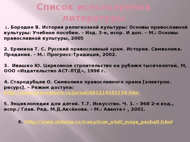 Список используемой литературы  1 . Бородин В. История религиозной культуры: Основы православной культуры: Учебное пособие. – Изд. 3-е, испр. И доп. – М.: Основы православной культуры, 2005   2. Еремина Т. С. Русский православный храм. История. Символика. Предания. – М.: Прогресс-Традиция, 2002.   3. Ивашко Ю. Церковное строительство на рубеже тысячелетий, М, ООО «Издательство АСТ-ЛТД», 1998 г.   4. Стародубцев О. Символика православного храма [электрон. ресурс]. – Режим доступа: http://www.pravoslavie.ru/jurnal/061214101726.htm   5. Энциклопедия для детей. Т.7. Искусство. Ч. 1. – Э68 2-е изд., испр./ Глав. Ред. М.Д.Аксёнова. – М.: Аванта+ , 2001.   6. http://www.vidania.ru/icony/icon_utoli_moya_pechali.html