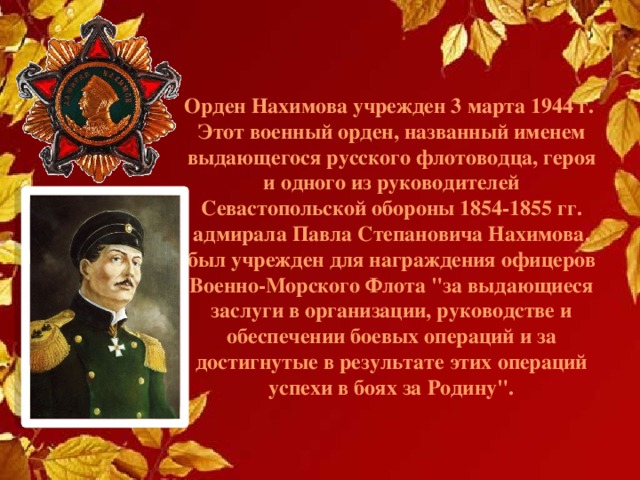 Орден Нахимова учрежден 3 марта 1944 г.  Этот военный орден, названный именем выдающегося русского флотоводца, героя и одного из руководителей Севастопольской обороны 1854-1855 гг. адмирала Павла Степановича Нахимова, был учрежден для награждения офицеров Военно-Морского Флота 