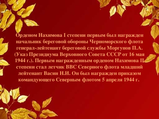 Орденом Нахимова I степени первым был награжден начальник береговой обороны Черноморского флота генерал-лейтенант береговой службы Моргунов П.А. (Указ Президиума Верховного Совета СССР от 16 мая 1944 г.). Первым награжденным орденом Нахимова II степени стал летчик ВВС Северного флота младший лейтенант Васин Н.И. Он был награжден приказом командующего Северным флотом 5 апреля 1944 г. 