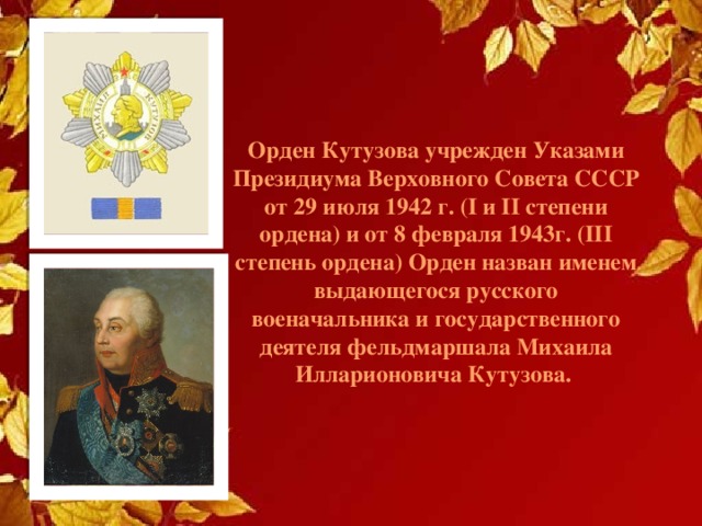 Орден Кутузова учрежден Указами Президиума Верховного Совета СССР от 29 июля 1942 г. (I и II степени ордена) и от 8 февраля 1943г. (III степень ордена) Орден назван именем выдающегося русского военачальника и государственного деятеля фельдмаршала Михаила Илларионовича Кутузова. 
