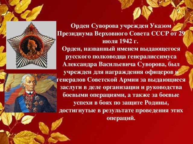 Орден Суворова учрежден Указом Президиума Верховного Совета СССР от 29 июля 1942 г.  Орден, названный именем выдающегося русского полководца генералиссимуса Александра Васильевича Суворова, был учрежден для награждения офицеров и генералов Советской Армии за выдающиеся заслуги в деле организации и руководства боевыми операциями, а также за боевые успехи в боях по защите Родины, достигнутые в результате проведения этих операций. 