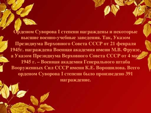 Орденом Суворова I степени награждены и некоторые высшие военно-учебные заведения. Так, Указом Президиума Верховного Совета СССР от 21 февраля 1945г. награждена Военная академия имени М.В. Фрунзе, а Указом Президиума Верховного Совета СССР от 4 мая 1945 г. – Военная академия Генерального штаба Вооруженных Сил СССР имени К.Е. Ворошилова. Всего орденом Суворова I степени было произведено 391 награждение.   