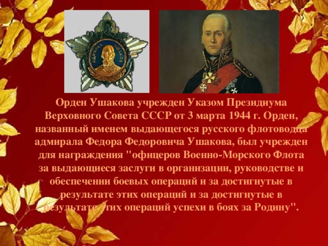Орден Ушакова учрежден Указом Президиума Верховного Совета СССР от 3 марта 1944 г. Орден, названный именем выдающегося русского флотоводцa адмирала Федора Федоровича Ушакова, был учрежден для награждения 