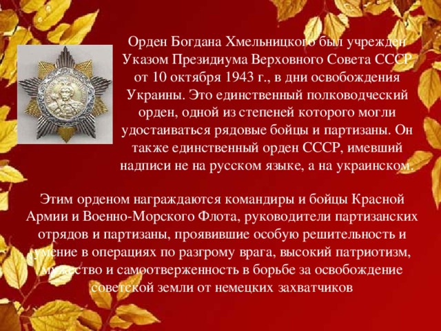 Орден Богдана Хмельницкого был учрежден Указом Президиума Верховного Совета СССР от 10 октября 1943 г., в дни освобождения Украины. Это единственный полководческий орден, одной из степеней которого могли удостаиваться рядовые бойцы и партизаны. Он также единственный орден СССР, имевший надписи не на русском языке, а на украинском.    Этим орденом награждаются командиры и бойцы Красной Армии и Военно-Морского Флота, руководители партизанских отрядов и партизаны, проявившие особую решительность и умение в операциях по разгрому врага, высокий патриотизм, мужество и самоотверженность в борьбе за освобождение советской земли от немецких захватчиков 