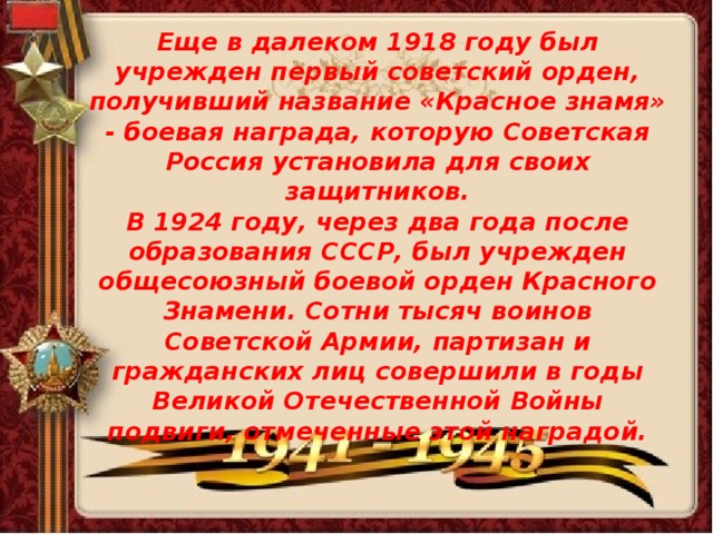 Еще в далеком 1918 году был учрежден первый советский орден, получивший название «Красное знамя» - боевая награда, которую Советская Россия установила для своих защитников.  В 1924 году, через два года после образования СССР, был учрежден общесоюзный боевой орден Красного Знамени. Сотни тысяч воинов Советской Армии, партизан и гражданских лиц совершили в годы Великой Отечественной Войны подвиги, отмеченные этой наградой.   