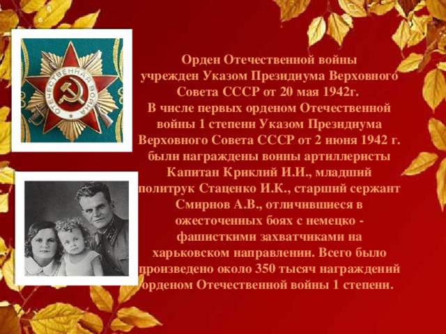 Орден Отечественной войны  учрежден Указом Президиума Верховного Совета СССР от 20 мая 1942г.  В числе первых орденом Отечественной войны 1 степени Указом Президиума Верховного Совета СССР от 2 июня 1942 г. были награждены воины артиллеристы Капитан Криклий И.И., младший политрук Стаценко И.К., старший сержант Смирнов А.В., отличившиеся в ожесточенных боях с немецко - фашисткими захватчиками на харьковском направлении. Всего было произведено около 350 тысяч награждений орденом Отечественной войны 1 степени. 