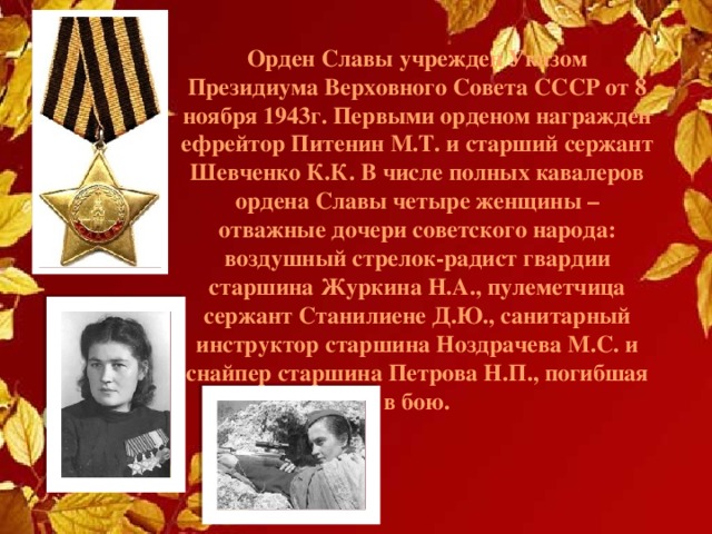 Орден Славы учрежден Указом Президиума Верховного Совета СССР от 8 ноября 1943г. Пеpвыми орденом награжден ефрейтор Питенин М.Т. и старший сержант Шевченко К.К. В числе полных кавалеров ордена Славы четыре женщины – отважные дочери советского народа: воздушный стрелок-радист гвардии старшина Журкина Н.А., пулеметчица сержант Станилиене Д.Ю., санитарный инструктор старшина Ноздрачева М.С. и снайпер старшина Петрова Н.П., погибшая в бою. 