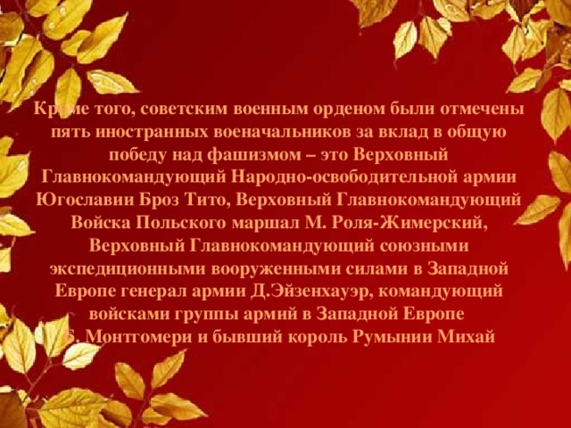 Кроме того, советским военным орденом были отмечены пять иностранных военачальников за вклад в общую победу над фашизмом – это Верховный Главнокомандующий Народно-освободительной армии Югославии Броз Тито, Верховный Главнокомандующий Войска Польского маршал М. Роля-Жимерский, Верховный Главнокомандующий союзными экспедиционными вооруженными силами в Западной Европе генерал армии Д.Эйзенхауэр, командующий войсками группы армий в Западной Европе  Б. Монтгомери и бывший король Румынии Михай 