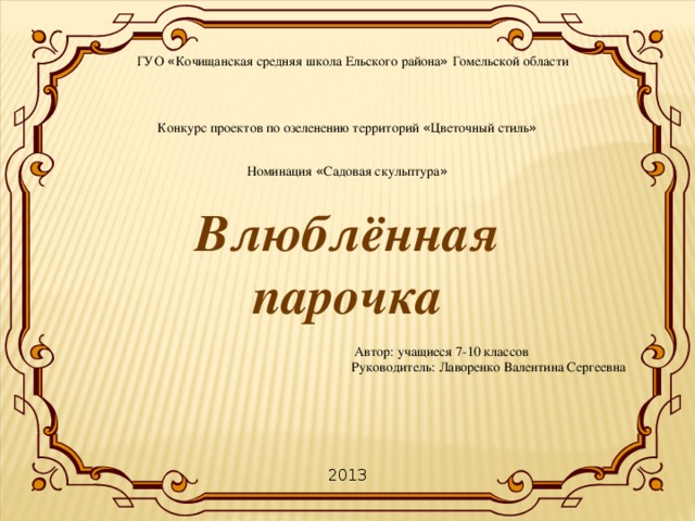 ГУО « Кочищанская средняя школа Ельского района » Гомельской области Конкурс проектов по озеленению территорий « Цветочный стиль » Номинация « Садовая скульптура »   Автор: учащиеся 7-10 классов  Руководитель: Лаворенко Валентина Сергеевна Влюблённая парочка 2013 