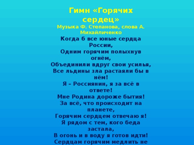 Гимн «Горячих сердец» Музыка Ф. Степанова, слова А. Михайличенко Когда б все юные сердца России, Одним горячим полыхнув огнём, Объединили вдруг свои усилья, Все льдины зла растаяли бы в нём! Я – Россиянин, я за всё в ответе! Мне Родина дороже бытия! За всё, что происходит на планете, Горячим сердцем отвечаю я! Я рядом с тем, кого беда застала, В огонь и в воду я готов идти! Сердцам горячим медлить не пристало, Чтоб малыша из пламени спасти! Я – Россиянин, я за всё в ответе! Мне Родина дороже бытия! За всё, что происходит на планете, Горячим сердцем отвечаю я! 