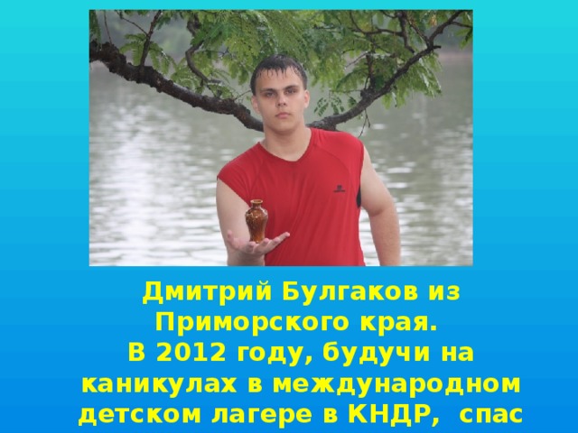 Дмитрий Булгаков из Приморского края. В 2012 году, будучи на каникулах в международном детском лагере в КНДР, спас тонущих китайский детей. 