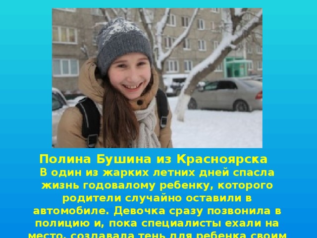 Полина Бушина из Красноярска  В один из жарких летних дней спасла жизнь годовалому ребенку, которого родители случайно оставили в автомобиле. Девочка сразу позвонила в полицию и, пока специалисты ехали на место, создавала тень для ребенка своим телом. 