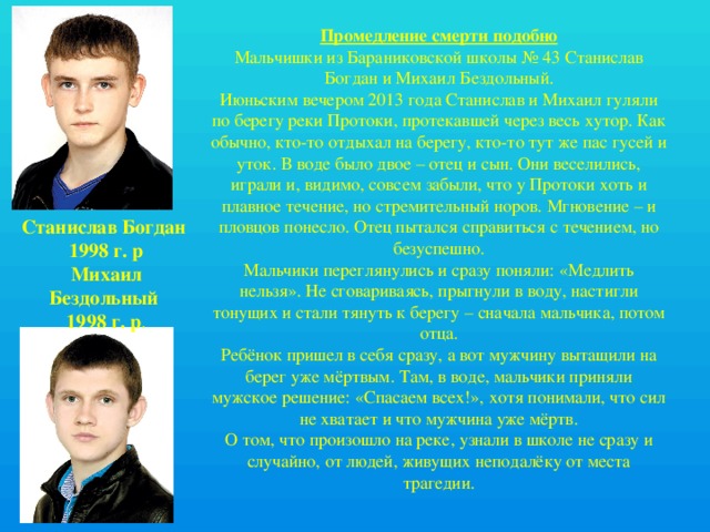 Промедление смерти подобно Мальчишки из Бараниковской школы № 43 Станислав Богдан и Михаил Бездольный. Июньским вечером 2013 года Станислав и Михаил гуляли по берегу реки Протоки, протекавшей через весь хутор. Как обычно, кто-то отдыхал на берегу, кто-то тут же пас гусей и уток. В воде было двое – отец и сын. Они веселились, играли и, видимо, совсем забыли, что у Протоки хоть и плавное течение, но стремительный норов. Мгновение – и пловцов понесло. Отец пытался справиться с течением, но безуспешно. Мальчики переглянулись и сразу поняли: «Медлить нельзя». Не сговариваясь, прыгнули в воду, настигли тонущих и стали тянуть к берегу – сначала мальчика, потом отца. Ребёнок пришел в себя сразу, а вот мужчину вытащили на берег уже мёртвым. Там, в воде, мальчики приняли мужское решение: «Спасаем всех!», хотя понимали, что сил не хватает и что мужчина уже мёртв. О том, что произошло на реке, узнали в школе не сразу и случайно, от людей, живущих неподалёку от места трагедии. Станислав Богдан 1998 г. р Михаил Бездольный 1998 г. р . 