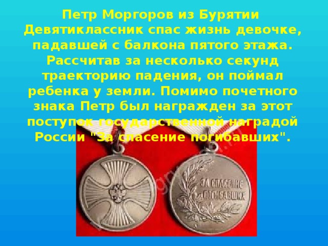 Петр Моргоров из Бурятии Девятиклассник спас жизнь девочке, падавшей с балкона пятого этажа. Рассчитав за несколько секунд траекторию падения, он поймал ребенка у земли. Помимо почетного знака Петр был награжден за этот поступок государственной наградой России 