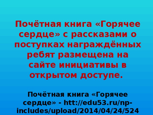 Почётная книга «Горячее сердце» с рассказами о поступках награждённых ребят размещена на сайте инициативы в открытом доступе.  Почётная книга «Горячее сердце» - htt://edu53.ru/np-includes/upload/2014/04/24/5248.pdf.   