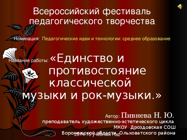 Всероссийский фестиваль педагогического творчества   Номинация:   Педагогические идеи и технологии: среднее образование   Название работы: «Единство и противостояние классической музыки и рок-музыки.» Автор:  Пивнева Н. Ю.   преподаватель художественно-эстетического цикла МКОУ Дроздовская СОШ Воронежской области, Ольховатского района 2014/15 учебный год
