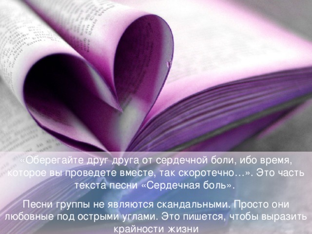 «Оберегайте друг друга от сердечной боли, ибо время, которое вы проведете вместе, так скоротечно…». Это часть текста песни «Сердечная боль». Песни группы не являются скандальными. Просто они любовные под острыми углами. Это пишется, чтобы выразить крайности жизни