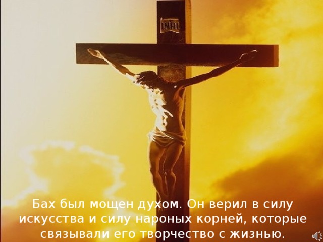 Бах был мощен духом. Он верил в силу искусства и силу нароных корней, которые связывали его творчество с жизнью.