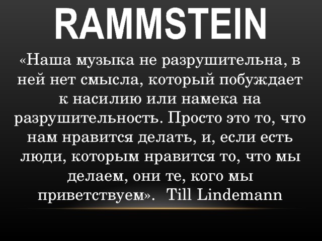 «Наша музыка не разрушительна, в ней нет смысла, который побуждает к насилию или намека на разрушительность. Просто это то, что нам нравится делать, и, если есть люди, которым нравится то, что мы делаем, они те, кого мы приветствуем».  Till Lindemann