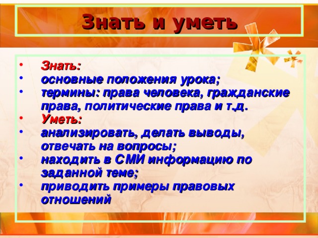 Знать и уметь Знать: основные положения урока; термины: права человека, гражданские права, политические права и т.д. Уметь: анализировать, делать выводы, отвечать на вопросы; находить в СМИ информацию по заданной теме; приводить примеры правовых отношений 