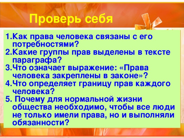 Проверь себя Как права человека связаны с его потребностями? Какие группы прав выделены в тексте параграфа? Что означает выражение: «Права человека закреплены в законе»? Что определяет границу прав каждого человека?  Почему для нормальной жизни общества необходимо, чтобы все люди не только имели права, но и выполняли обязанности? 