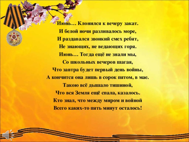 Июнь… Клонился к вечеру закат. И белой ночи разливалось море, И раздавался звонкий смех ребят, Не знающих, не ведающих горя. Июнь… Тогда ещё не знали мы, Со школьных вечеров шагая, Что завтра будет первый день войны, А кончится она лишь в сорок пятом, в мае. Такою всё дышало тишиной, Что вся Земля ещё спала, казалось. Кто знал, что между миром и войной Всего каких-то пять минут осталось!   