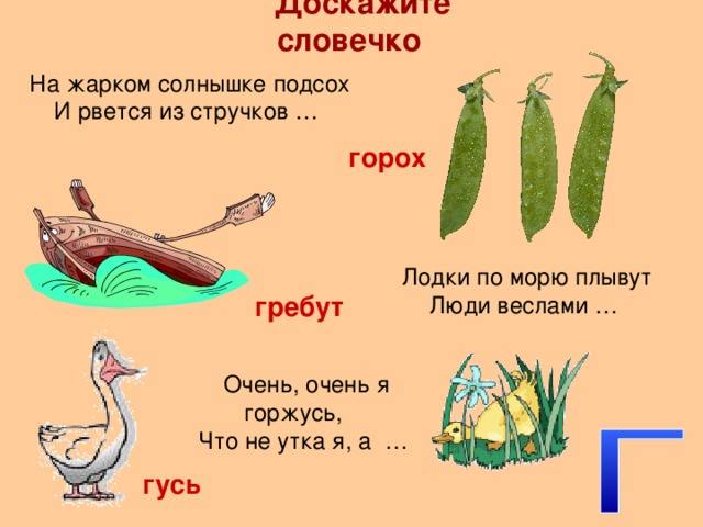 Доскажите словечко На жарком солнышке подсох И рвется из стручков … горох Лодки по морю плывут Люди веслами … гребут Очень, очень я горжусь, Что не утка я, а … гусь 