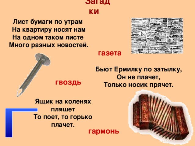 Загадки Лист бумаги по утрам На квартиру носят нам На одном таком листе Много разных новостей. газета Бьют Ермилку по затылку, Он не плачет, Только носик прячет. гвоздь Ящик на коленях пляшет То поет, то горько плачет. гармонь 