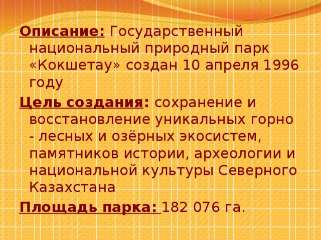 Описание:   Государственный национальный природный парк «Кокшетау» создан 10 апреля 1996 году Цель создания : сохранение и восстановление уникальных горно - лесных и озёрных экосистем, памятников истории, археологии и национальной культуры Северного Казахстана Площадь  парка:  182 076 га. 