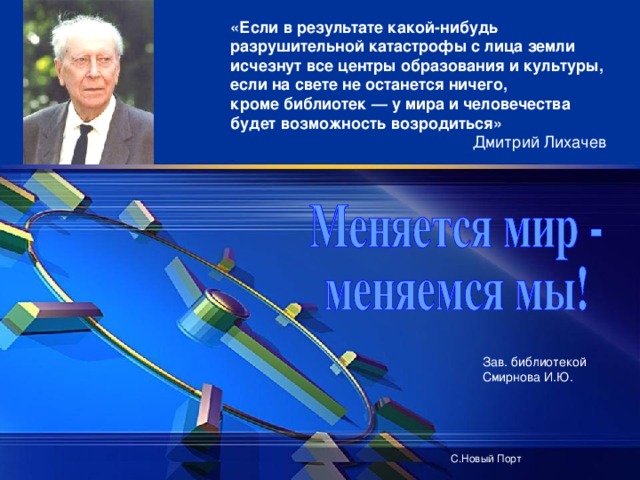 «Если в результате какой-нибудь разрушительной катастрофы с лица земли исчезнут все центры образования и культуры, если на свете не останется ничего, кроме библиотек — у мира и человечества будет возможность возродиться»  Дмитрий Лихачев Зав. библиотекой Смирнова И.Ю. С.Новый Порт 