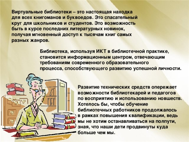 Виртуальные библиотеки – это настоящая находка для всех книгоманов и буквоедов. Это спасательный круг для школьников и студентов. Это возможность быть в курсе последних литературных новинок, получая мгновенный доступ к тысячам книг самых разных жанров.  Библиотека, используя ИКТ в библиотечной практике, становится информационным центром, отвечающим требованиям современного образовательного процесса, способствующего развитию успешной личности. Развитие технических средств опережает возможности библиотекарей и педагогов по восприятию и использованию новшеств.  Хотелось бы, чтобы обучение библиотечных работников продолжалось в рамках повышения квалификации, ведь мы не хотим останавливаться на полпути, зная, что наши дети продвинуты куда больше чем мы. 