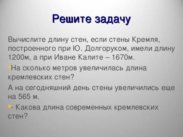 Решите задачу Вычислите длину стен, если стены Кремля, построенного при Ю. Долгоруком, имели длину 1200м, а при Иване Калите – 1670м. На сколько метров увеличилась длина кремлевских стен? А на сегодняшний день стены увеличились еще на 565 м.