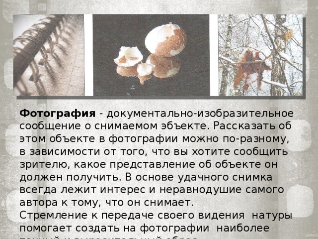 Фотография - документально-изобразительное сообщение о снимаемом эбъекте. Рассказать об этом объекте в фотографии можно по-разному, в зависи­мости от того, что вы хотите сообщить зри­телю, какое представление об объекте он должен получить. В основе удачного сним­ка всегда лежит интерес и неравнодушие самого автора к тому, что он снимает. Стремление к передаче своего видения натуры помогает создать на фотографии наиболее точный и выразительный образ. 