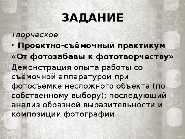 ЗАДАНИЕ Творческое Проектно-съёмочный практикум «От фотозабавы к фототворчеству» Демонстрация опыта работы со съёмочной аппаратурой при фотосъёмке неслож­ного объекта (по собственному выбору); последующий анализ образной выразитель­ности и композиции фотографии. 