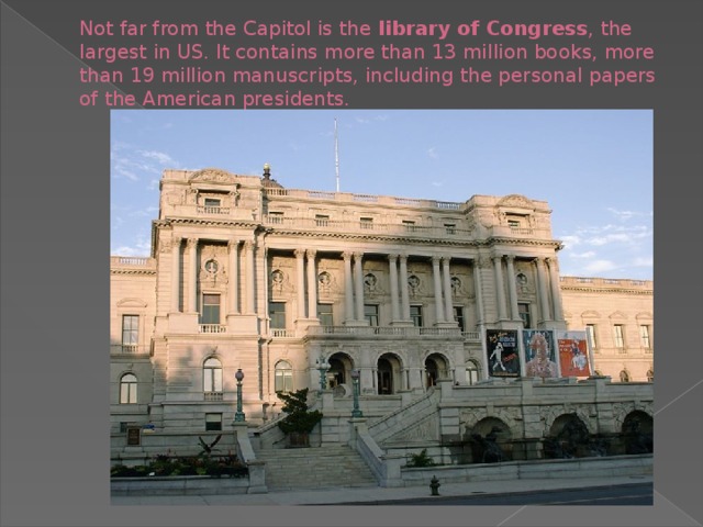 Not far from the Capitol is the library of Congress , the largest in US. It contains more than 13 million books, more than 19 million manuscripts, including the personal papers of the American presidents.