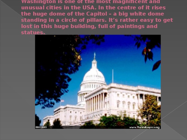 Washington is one of the most magnificent and unusual cities in the USA. In the centre of it rises the huge dome of the Capitol – a big white dome standing in a circle of pillars. It’s rather easy to get lost in this huge building, full of paintings and statues.