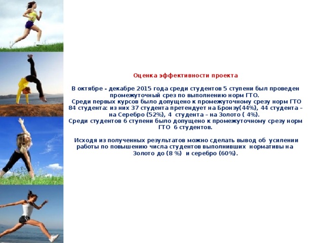         Оценка эффективности проекта   В октябре - декабре 2015 года среди студентов 5 ступени был проведен промежуточный срез по выполнению норм ГТО.  Среди первых курсов было допущено к промежуточному срезу норм ГТО 84 студента: из них 37 студента претендует на Бронзу(44%), 44 студента – на Серебро (52%), 4 студента – на Золото ( 4%).  Среди студентов 6 ступени было допущено к промежуточному срезу норм ГТО 6 студентов.   Исходя из полученных результатов можно сделать вывод об усилении работы по повышению числа студентов выполнивших нормативы на Золото до (8 %) и серебро (60%).           