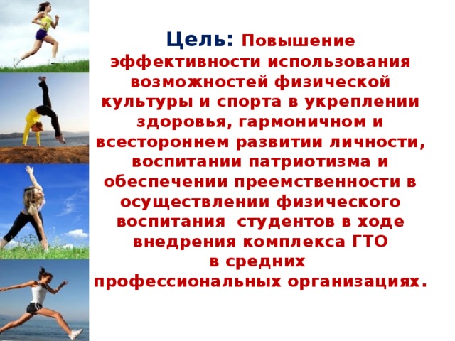 Цель: Повышение эффективности использования возможностей физической культуры и спорта в укреплении здоровья, гармоничном и всестороннем развитии личности, воспитании патриотизма и обеспечении преемственности в осуществлении физического воспитания студентов в ходе внедрения комплекса ГТО в средних  профессиональных организациях.   