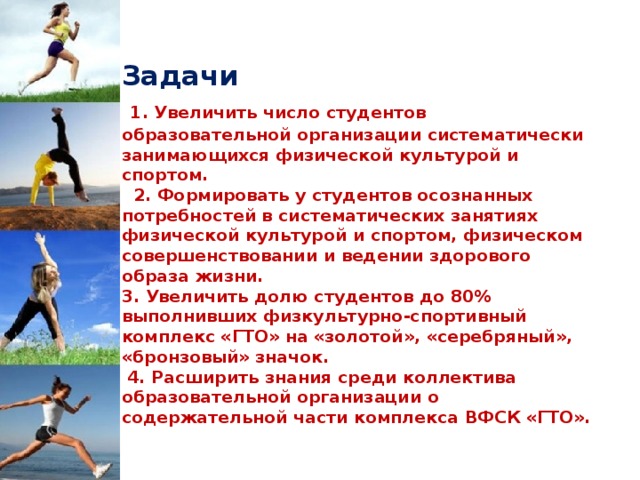  Задачи   1. Увеличить число студентов образовательной организации систематически занимающихся физической культурой и спортом.  2. Формировать у студентов осознанных потребностей в систематических занятиях физической культурой и спортом, физическом совершенствовании и ведении здорового образа жизни.  3. Увеличить долю студентов до 80% выполнивших физкультурно-спортивный комплекс «ГТО» на «золотой», «серебряный», «бронзовый» значок.  4. Расширить знания среди коллектива  образовательной организации о содержательной части комплекса ВФСК «ГТО».   