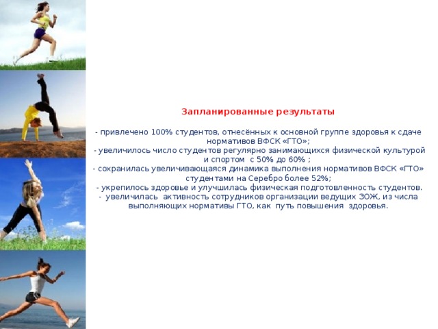         Запланированные результаты   - привлечено 100% студентов, отнесённых к основной группе здоровья к сдаче нормативов ВФСК «ГТО»;  - увеличилось число студентов регулярно занимающихся физической культурой и спортом с 50% до 60% ;  - сохранилась увеличивающаяся динамика выполнения нормативов ВФСК «ГТО» студентами на Серебро более 52%;  - укрепилось здоровье и улучшилась физическая подготовленность студентов.  - увеличилась активность сотрудников организации ведущих ЗОЖ, из числа выполняющих нормативы ГТО, как путь повышения здоровья.            