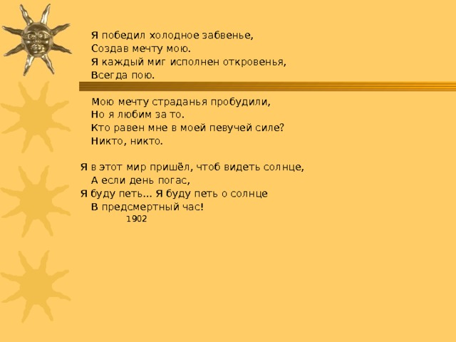   Я победил холодное забвенье,    Создав мечту мою.   Я каждый миг исполнен откровенья,    Всегда пою.   Мою мечту страданья пробудили,    Но я любим за то.   Кто равен мне в моей певучей силе?    Никто, никто. Я в этот мир пришёл, чтоб видеть солнце,   А если день погас, Я буду петь… Я буду петь о солнце   В предсмертный час!       1902 