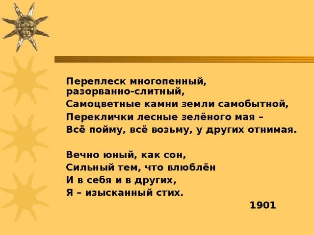  Переплеск многопенный, разорванно-слитный,  Самоцветные камни земли самобытной,  Переклички лесные зелёного мая –  Всё пойму, всё возьму, у других отнимая.    Вечно юный, как сон,   Сильный тем, что влюблён   И в себя и в других,   Я – изысканный стих.  1901 