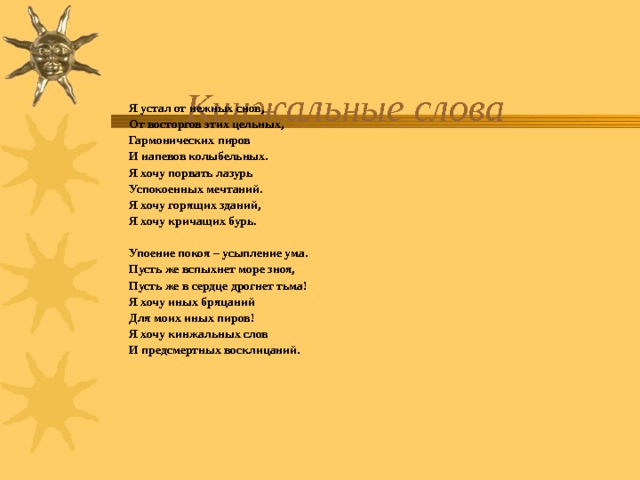   Я устал от нежных снов,   От восторгов этих цельных,   Гармонических пиров   И напевов колыбельных.   Я хочу порвать лазурь   Успокоенных мечтаний.   Я хочу горящих зданий,   Я хочу кричащих бурь.    Упоение покоя – усыпление ума.   Пусть же вспыхнет море зноя,   Пусть же в сердце дрогнет тьма!   Я хочу иных бряцаний   Для моих иных пиров!   Я хочу кинжальных слов   И предсмертных восклицаний. 