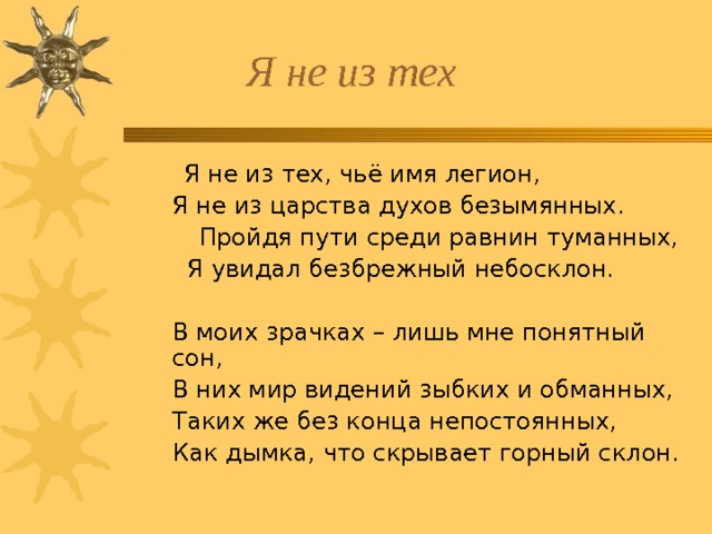  Я не из тех, чьё имя легион,  Я не из тех, чьё имя легион,   Я не из царства духов безымянных.  Пройдя пути среди равнин туманных,   Я увидал безбрежный небосклон.   В моих зрачках – лишь мне понятный сон,   В них мир видений зыбких и обманных,   Таких же без конца непостоянных,   Как дымка, что скрывает горный склон.   Я не из царства духов безымянных.  Пройдя пути среди равнин туманных,   Я увидал безбрежный небосклон.    В моих зрачках – лишь мне понятный сон,   В них мир видений зыбких и обманных,   Таких же без конца непостоянных,   Как дымка, что скрывает горный склон. 