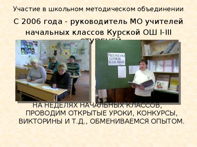 Участие в школьном методическом объединении С 2006 года - руководитель МО учителей начальных классов Курской ОШ і-ііі ступеней. На Неделях начальных классов, проводим открытые уроки, конкурсы, викторины и т.д., обмениваемся опытом. 
