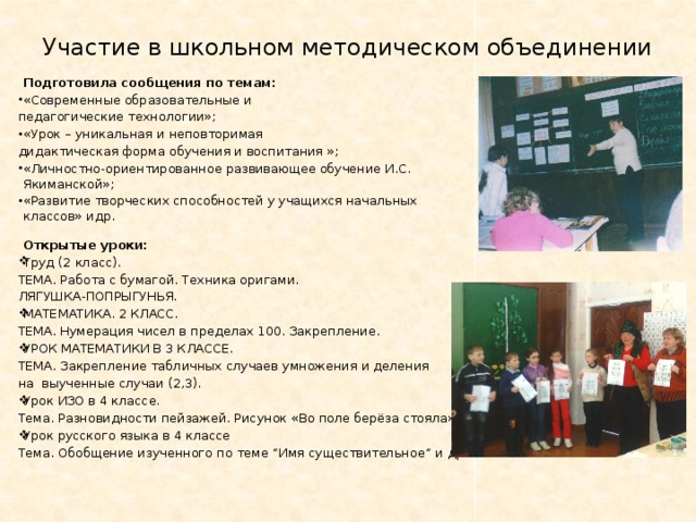 Участие в школьном методическом объединении   Подготовила сообщения по темам: «Современные образовательные и педагогические технологии»; «Урок – уникальная и неповторимая дидактическая форма обучения и воспитания »; «Личностно-ориентированное развивающее обучение И.С. Якиманской»; «Развитие творческих способностей у учащихся начальных классов» идр.    Открытые уроки: Труд (2 класс). ТЕМА. Работа с бумагой. Техника оригами. ЛЯГУШКА-ПОПРЫГУНЬЯ. МАТЕМАТИКА. 2 КЛАСС. ТЕМА. Нумерация чисел в пределах 100. Закрепление. УРОК МАТЕМАТИКИ В 3 КЛАССЕ. ТЕМА. Закрепление табличных случаев умножения и деления на выученные случаи (2,3). Урок ИЗО в 4 классе. Тема. Разновидности пейзажей. Рисунок «Во поле берёза стояла» Урок русского языка в 4 классе Тема. Обобщение изученного по теме “Имя существительное” и др. 