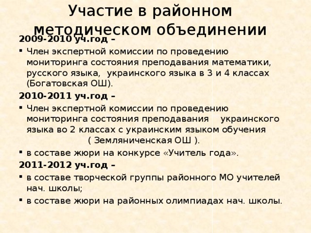 Участие в районном методическом объединении 2009-2010 уч.год – Член экспертной комиссии по проведению мониторинга состояния преподавания математики, русского языка, украинского языка в 3 и 4 классах (Богатовская ОШ). 2010-2011 уч.год – Член экспертной комиссии по проведению мониторинга состояния преподавания украинского языка во 2 классах с украинским языком обучения ( Земляниченская ОШ ). в составе жюри на конкурсе «Учитель года». 2011-2012 уч.год – в составе творческой группы районного МО учителей нач. школы; в составе жюри на районных олимпиадах нач. школы. 