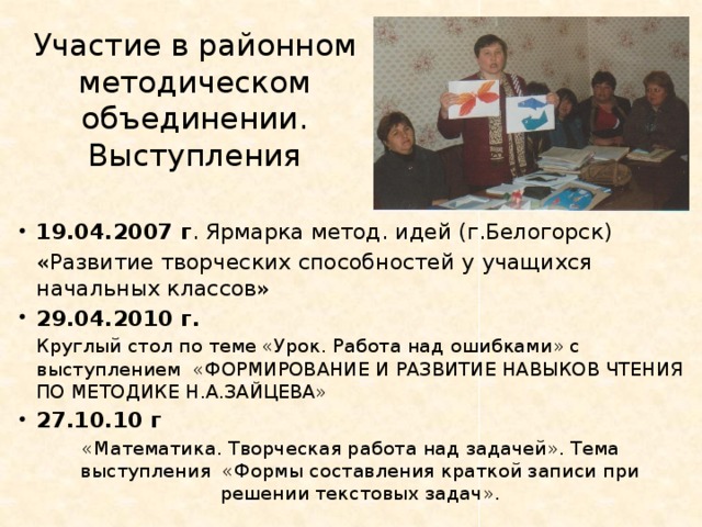 Участие в районном методическом объединении. Выступления 19.04.2007 г . Ярмарка метод. идей (г.Белогорск)  «Развитие творческих способностей у учащихся начальных классов» 29.04.2010 г.  Круглый стол по теме «Урок. Работа над ошибками» с выступлением «ФОРМИРОВАНИЕ И РАЗВИТИЕ НАВЫКОВ ЧТЕНИЯ ПО МЕТОДИКЕ Н.А.ЗАЙЦЕВА» 27.10.10 г «Математика. Творческая работа над задачей». Тема выступления «Формы составления краткой записи при решении текстовых задач». 