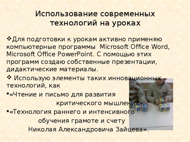 Использование современных технологий на уроках Для подготовки к урокам активно применяю компьютерные программы Microsoft Office Word, Microsoft Office PowerPoint. С помощью этих программ создаю собственные презентации, дидактические материалы.  Использую элементы таких инновационных технологий, как «Чтение и письмо для развития  критического мышления»; «Технология раннего и интенсивного  обучения грамоте и счету  Николая Александровича Зайцева». 